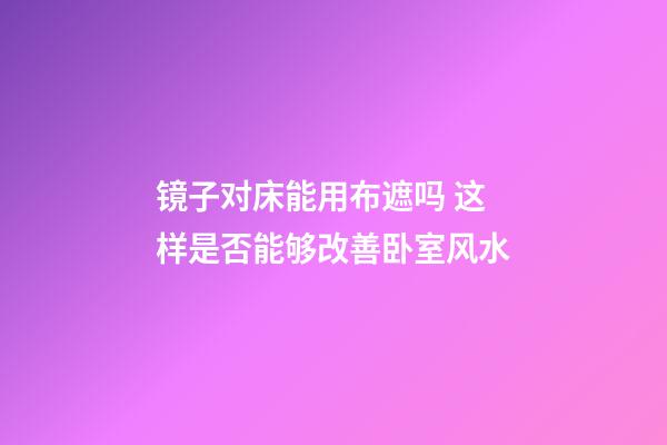 镜子对床能用布遮吗 这样是否能够改善卧室风水